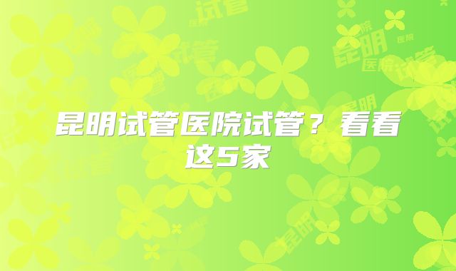 昆明试管医院试管?看看这5家
