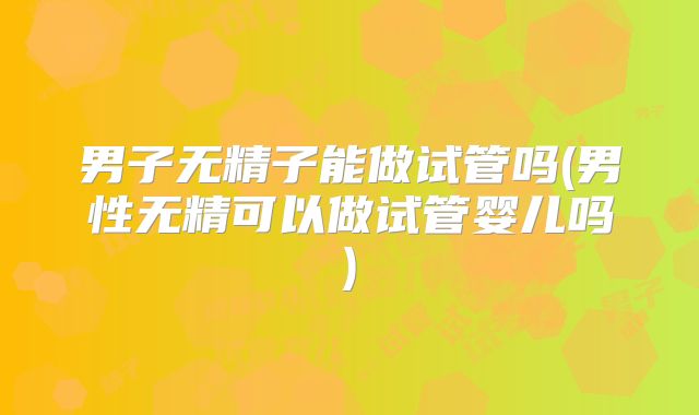 男子无精子能做试管吗(男性无精可以做试管婴儿吗)