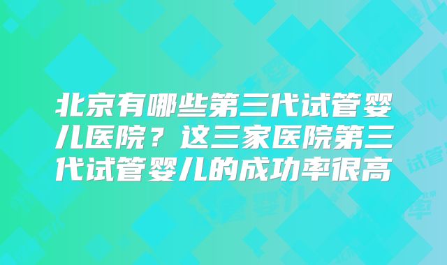 北京有哪些第三代试管婴儿医院？这三家医院第三代试管婴儿的成功率很高