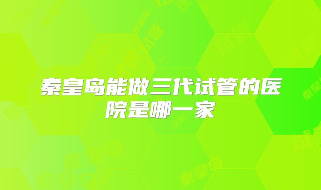 秦皇岛能做三代试管的医院是哪一家