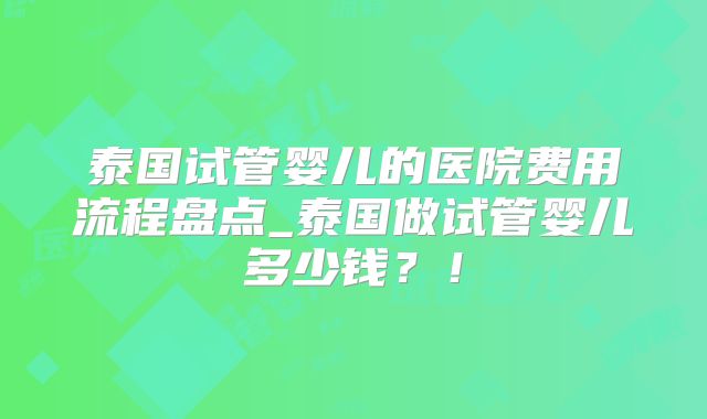 泰国试管婴儿的医院费用流程盘点_泰国做试管婴儿多少钱？！
