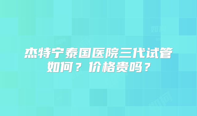 杰特宁泰国医院三代试管如何？价格贵吗？