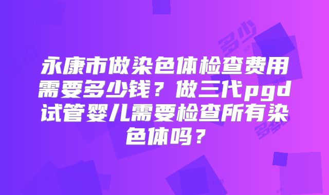 永康市做染色体检查费用需要多少钱？做三代pgd试管婴儿需要检查所有染色体吗？