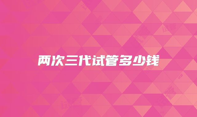 两次三代试管多少钱