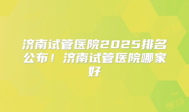 济南试管医院2025排名公布！济南试管医院哪家好