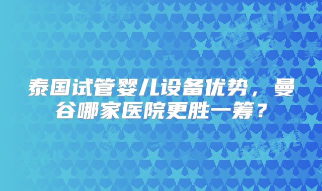 泰国试管婴儿设备优势，曼谷哪家医院更胜一筹？