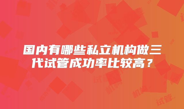 国内有哪些私立机构做三代试管成功率比较高？