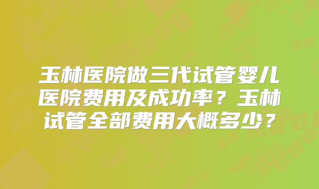 玉林医院做三代试管婴儿医院费用及成功率?玉林试管全部费用大概多少?