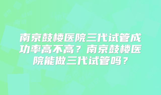 南京鼓楼医院三代试管成功率高不高?南京鼓楼医院能做三代试管吗?