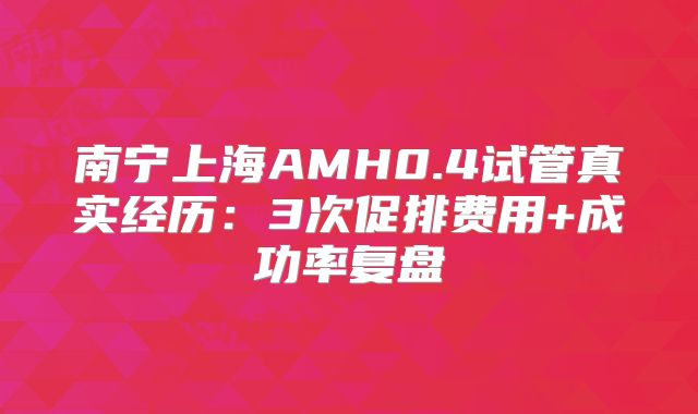 南宁上海AMH0.4试管真实经历：3次促排费用+成功率复盘