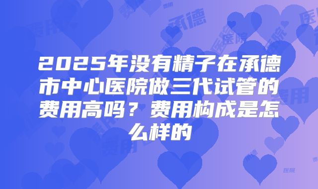 2025年没有精子在承德市中心医院做三代试管的费用高吗?费用构成是怎么样的