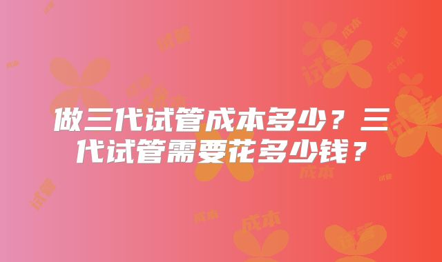 做三代试管成本多少？三代试管需要花多少钱？