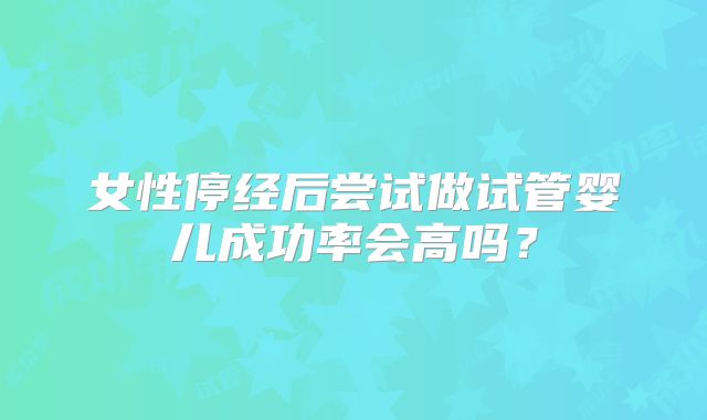 女性停经后尝试做试管婴儿成功率会高吗？