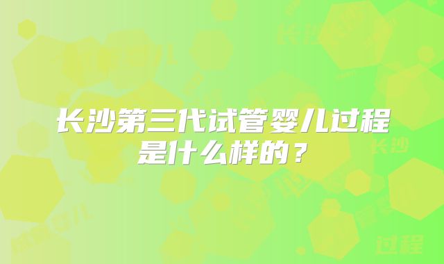 长沙第三代试管婴儿过程是什么样的?
