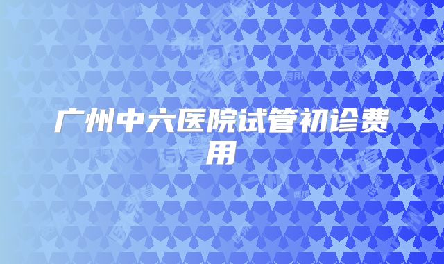 广州中六医院试管初诊费用