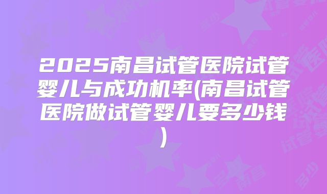 2025南昌试管医院试管婴儿与成功机率(南昌试管医院做试管婴儿要多少钱)