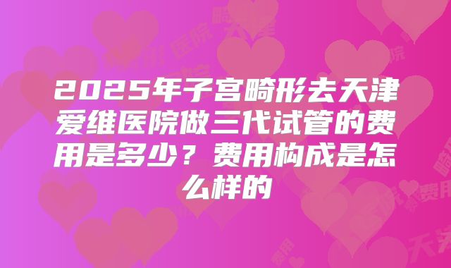 2025年子宫畸形去天津爱维医院做三代试管的费用是多少?费用构成是怎么样的