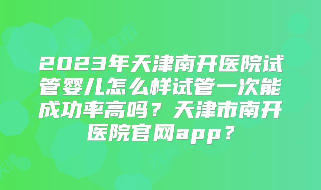 2023年天津南开医院试管婴儿怎么样试管一次能成功率高吗？天津市南开医院官网app？