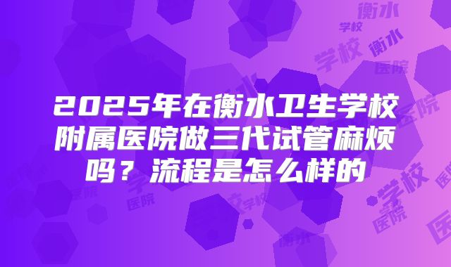 2025年在衡水卫生学校附属医院做三代试管麻烦吗?流程是怎么样的