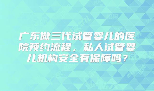 广东做三代试管婴儿的医院预约流程，私人试管婴儿机构安全有保障吗？
