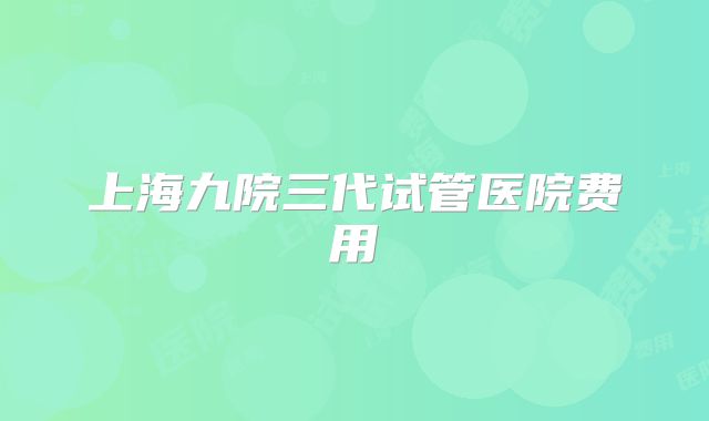 上海九院三代试管医院费用