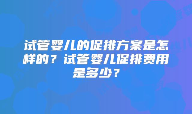 试管婴儿的促排方案是怎样的？试管婴儿促排费用是多少？