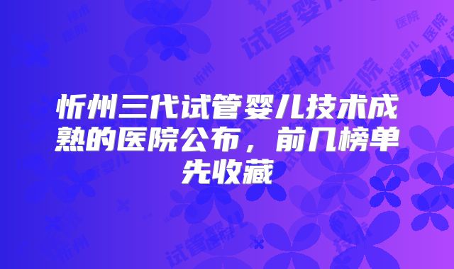 忻州三代试管婴儿技术成熟的医院公布，前几榜单先收藏