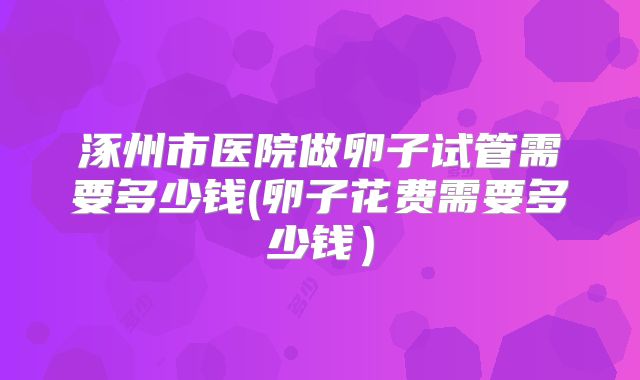 涿州市医院做卵子试管需要多少钱(卵子花费需要多少钱）