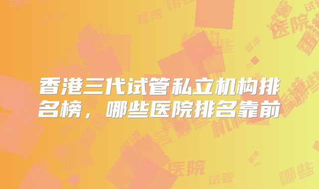 香港三代试管私立机构排名榜，哪些医院排名靠前
