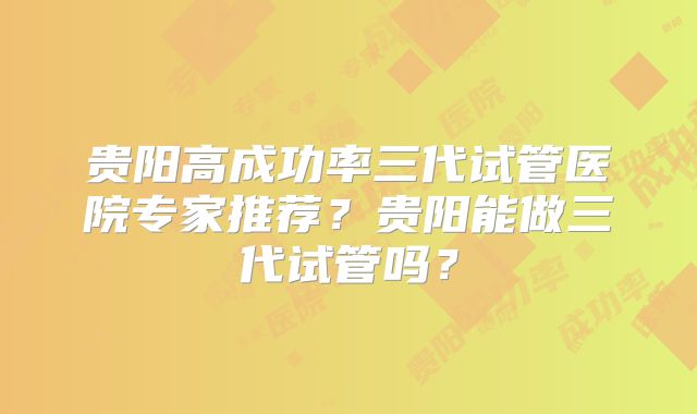 贵阳高成功率三代试管医院专家推荐？贵阳能做三代试管吗？