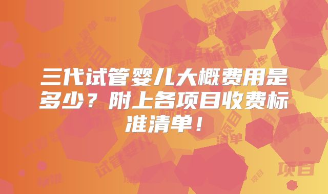 三代试管婴儿大概费用是多少？附上各项目收费标准清单！