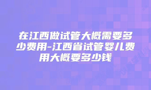 在江西做试管大概需要多少费用-江西省试管婴儿费用大概要多少钱