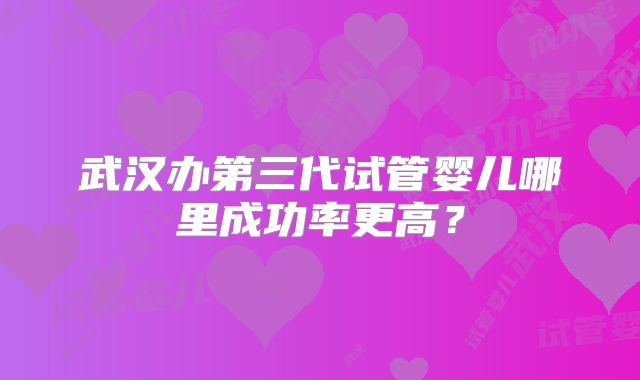 武汉办第三代试管婴儿哪里成功率更高？