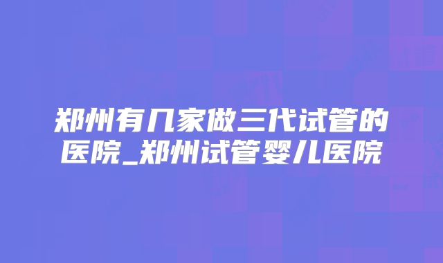 郑州有几家做三代试管的医院_郑州试管婴儿医院