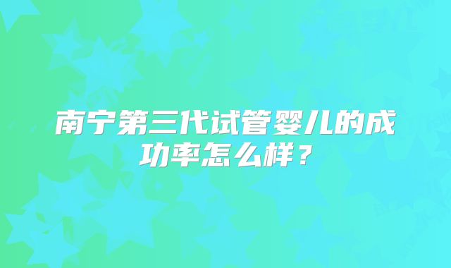 南宁第三代试管婴儿的成功率怎么样？