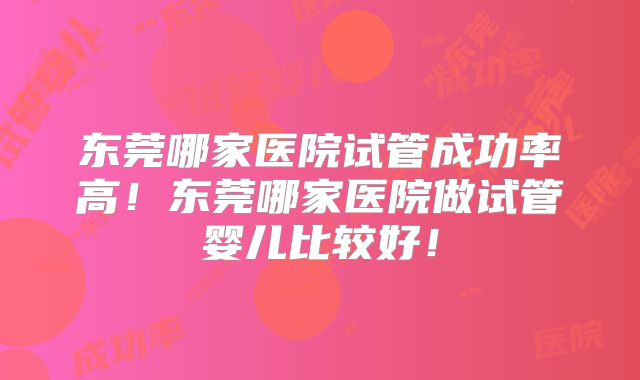 东莞哪家医院试管成功率高！东莞哪家医院做试管婴儿比较好！