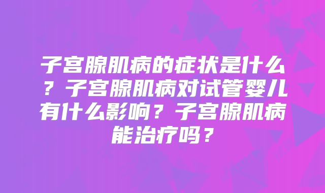 子宫腺肌病的症状是什么？子宫腺肌病对试管婴儿有什么影响？子宫腺肌病能治疗吗？