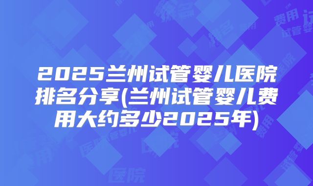2025兰州试管婴儿医院排名分享(兰州试管婴儿费用大约多少2025年)