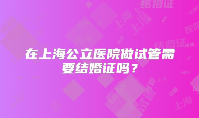 在上海公立医院做试管需要结婚证吗？