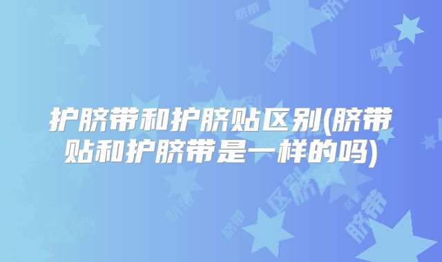护脐带和护脐贴区别(脐带贴和护脐带是一样的吗)