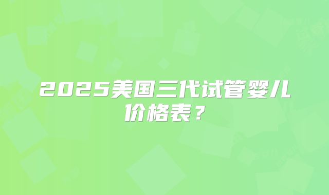 2025美国三代试管婴儿价格表？