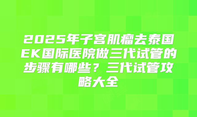2025年子宫肌瘤去泰国EK国际医院做三代试管的步骤有哪些？三代试管攻略大全