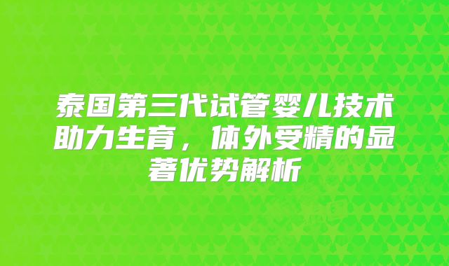 泰国第三代试管婴儿技术助力生育,体外受精的显著优势解析