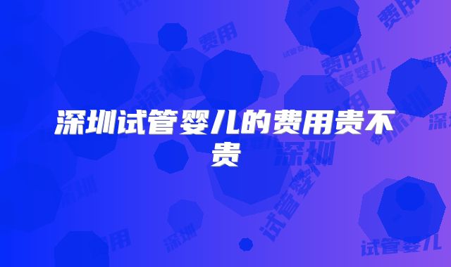 深圳试管婴儿的费用贵不贵