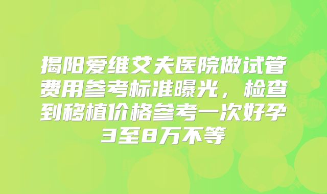 揭阳爱维艾夫医院做试管费用参考标准曝光，检查到移植价格参考一次好孕3至8万不等