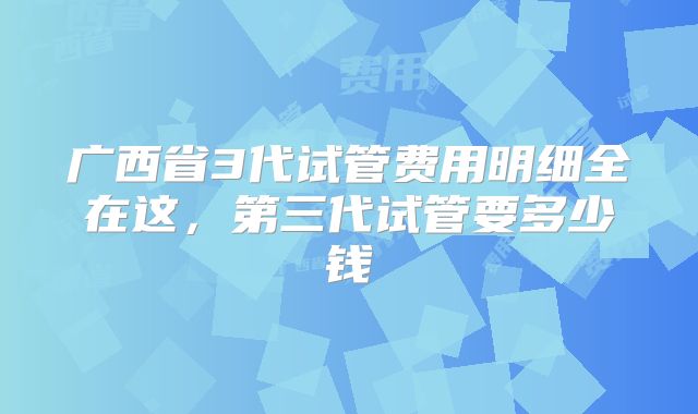 广西省3代试管费用明细全在这,第三代试管要多少钱