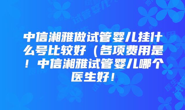 中信湘雅做试管婴儿挂什么号比较好（各项费用是！中信湘雅试管婴儿哪个医生好！