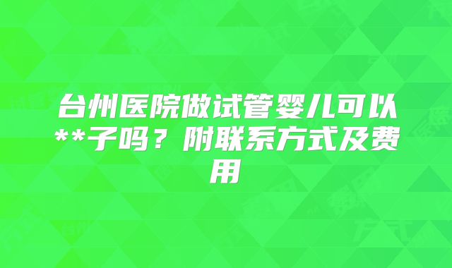 台州医院做试管婴儿可以**子吗？附联系方式及费用