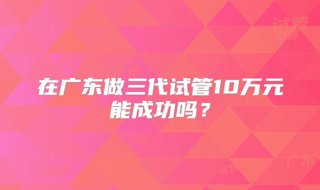 在广东做三代试管10万元能成功吗？