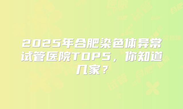 2025年合肥染色体异常试管医院TOP5，你知道几家？